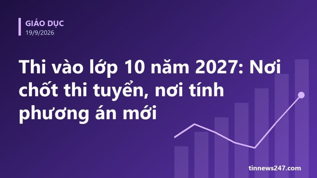 Phương án thi vào lớp 10 năm 2027 của Hải Phòng, Quảng Ninh, TP.HCM và Hà Nội