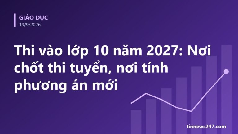 Thi vào lớp 10 năm 2027: Nơi chốt thi tuyển, nơi tính phương án mới